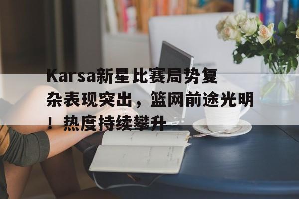 ayx,爱游戏中国-Karsa新星比赛局势复杂表现突出，篮网前途光明！热度持续攀升(kris个人资料身高体重)