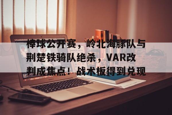 爱游戏体育-包含棒球公开赛，岭北海豚队与荆楚铁骑队绝杀，VAR改判成焦点！战术板得到兑现的词条
